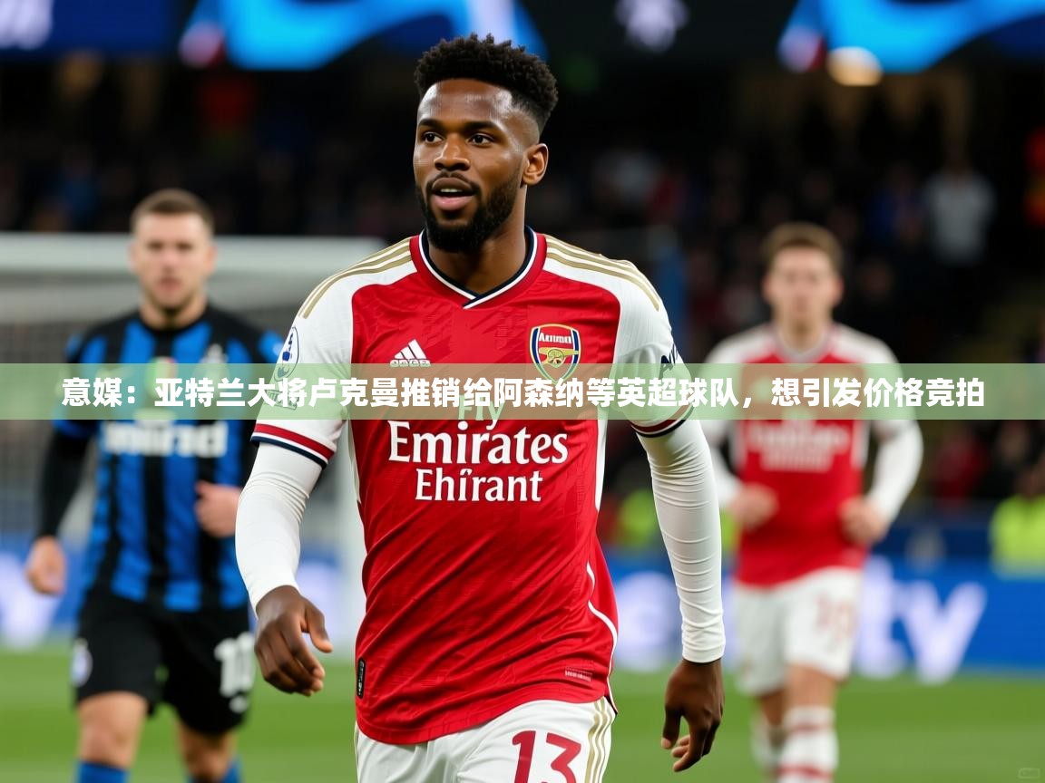 2025九游棋牌app意媒:亚特兰大将卢克曼推销给阿森纳等英超球队,想引发价格竞拍 第1张