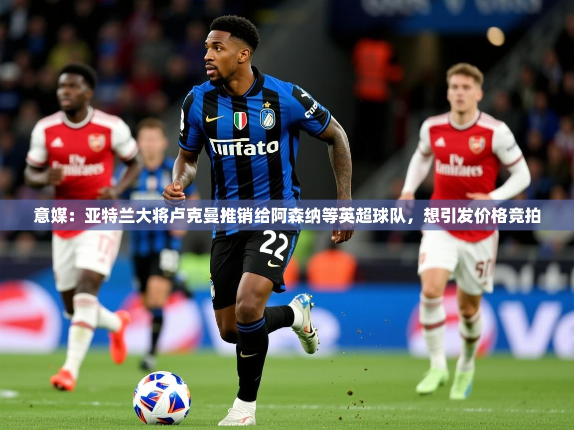 2025九游棋牌app意媒:亚特兰大将卢克曼推销给阿森纳等英超球队,想引发价格竞拍 第4张