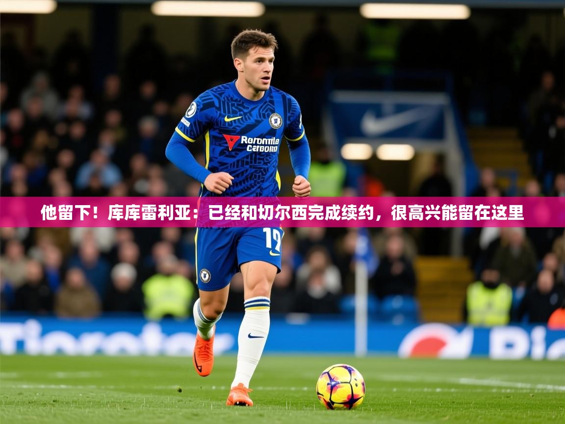 2025九游娱乐体育他留下！库库雷利亚：已经和切尔西完成续约，很高兴能留在这里  第2张