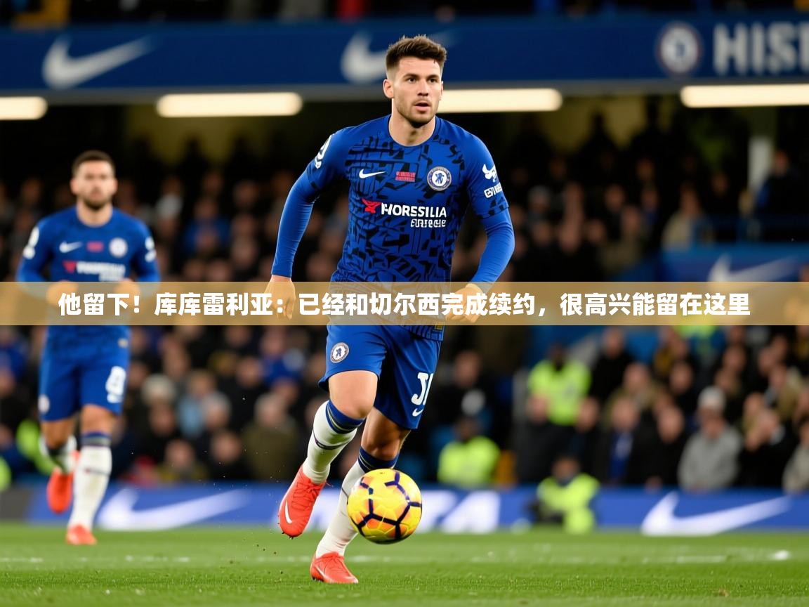 2025九游娱乐体育他留下！库库雷利亚：已经和切尔西完成续约，很高兴能留在这里  第4张