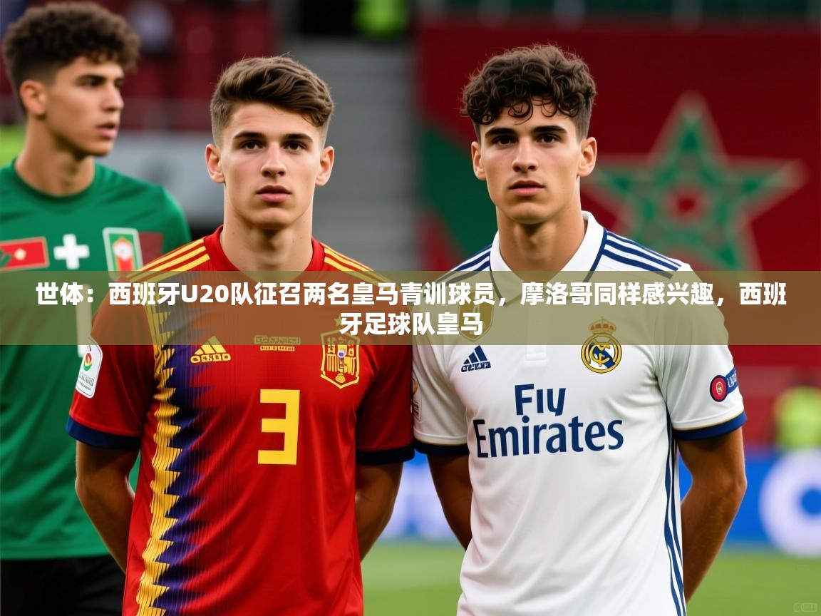 2025九游棋牌娱乐app世体：西班牙U20队征召两名皇马青训球员，摩洛哥同样感兴趣，西班牙足球队皇马  第3张