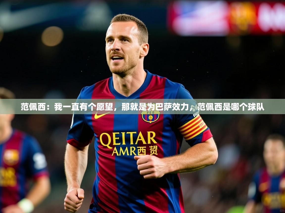 2025九游娱乐app官方入口范佩西:我一直有个愿望,那就是为巴萨效力,范佩西是哪个球队 第2张