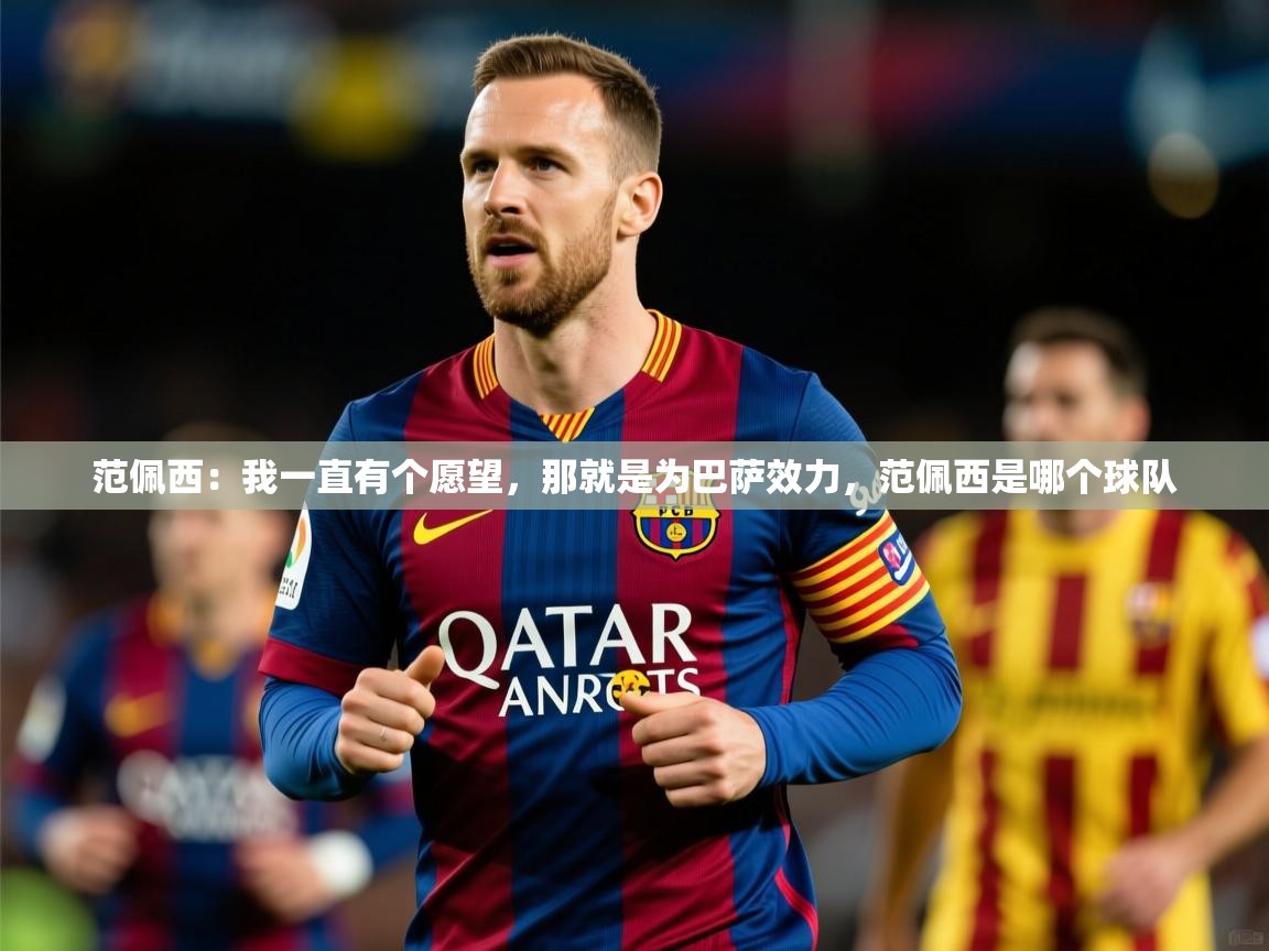 2025九游娱乐app官方入口范佩西:我一直有个愿望,那就是为巴萨效力,范佩西是哪个球队 第3张
